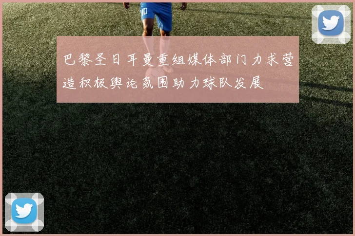 巴黎圣日耳曼重组媒体部门力求营造积极舆论氛围助力球队发展