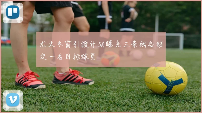 尤文冬窗引援计划曝光三条线各锁定一名目标球员