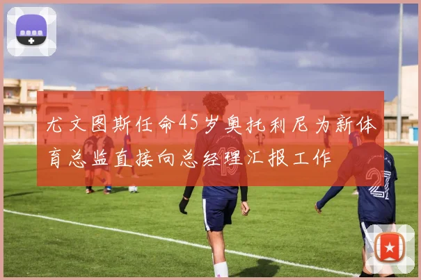 尤文图斯任命45岁奥托利尼为新体育总监直接向总经理汇报工作