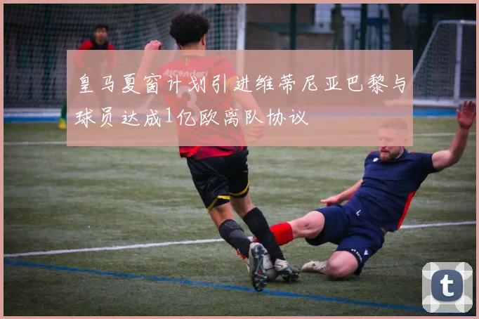 皇马夏窗计划引进维蒂尼亚巴黎与球员达成1亿欧离队协议
