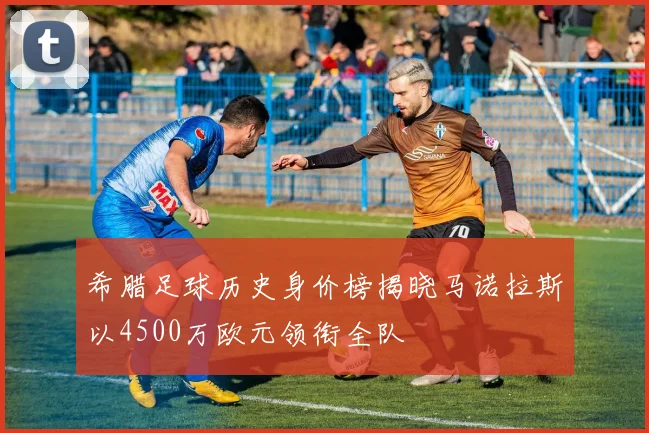 希腊足球历史身价榜揭晓马诺拉斯以4500万欧元领衔全队