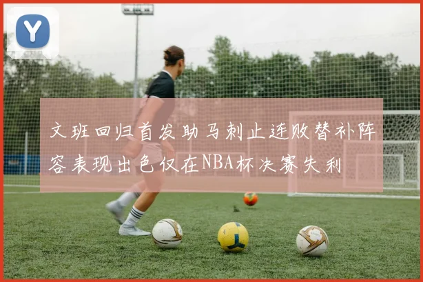 文班回归首发助马刺止连败替补阵容表现出色仅在NBA杯决赛失利