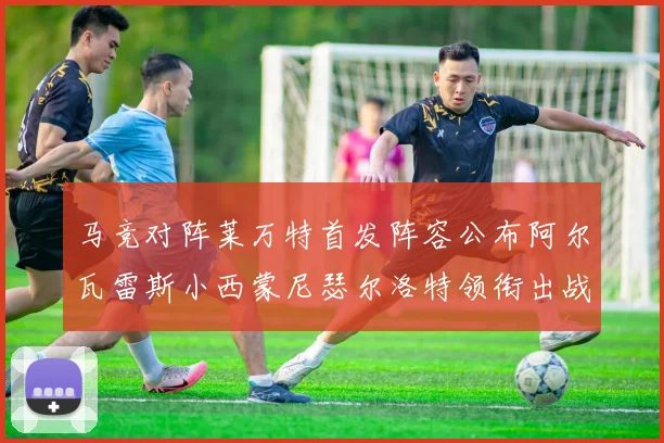 马竞对阵莱万特首发阵容公布阿尔瓦雷斯小西蒙尼瑟尔洛特领衔出战