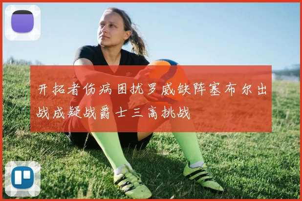 开拓者伤病困扰罗威缺阵塞布尔出战成疑战爵士三高挑战