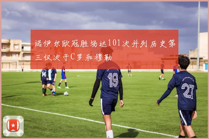 诺伊尔欧冠胜场达101次并列历史第三仅次于C罗和穆勒