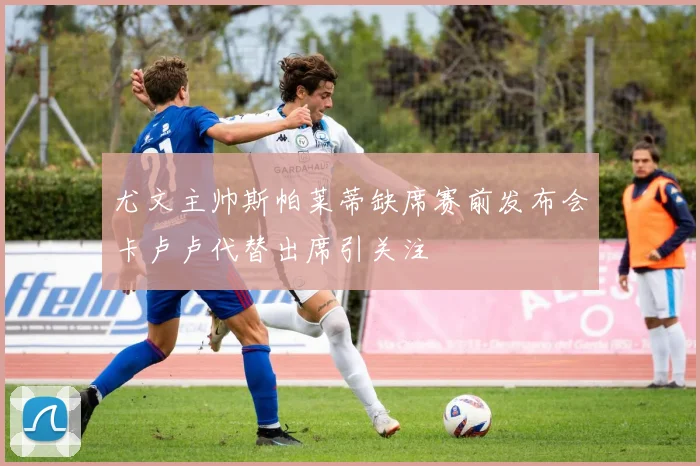 尤文主帅斯帕莱蒂缺席赛前发布会卡卢卢代替出席引关注