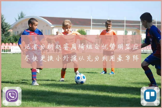 记者分析赵睿周琦组合优势明显应尽快更换小外援以充分利用豪华阵容