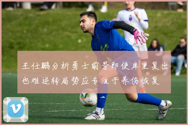 王仕鹏分析勇士前景即使库里复出也难逆转局势应专注于养伤恢复