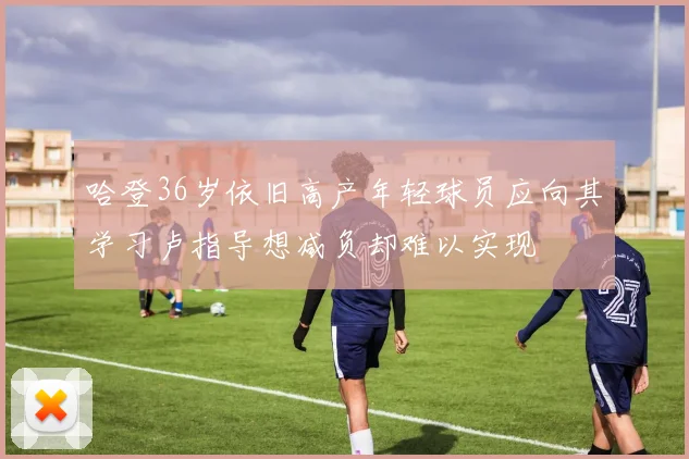 哈登36岁依旧高产年轻球员应向其学习卢指导想减负却难以实现
