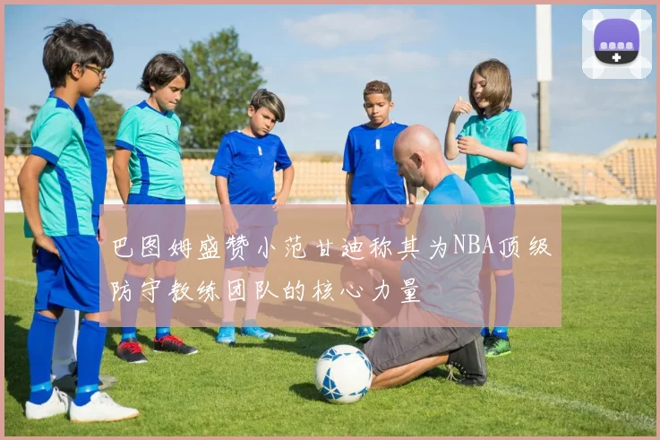 巴图姆盛赞小范甘迪称其为NBA顶级防守教练团队的核心力量