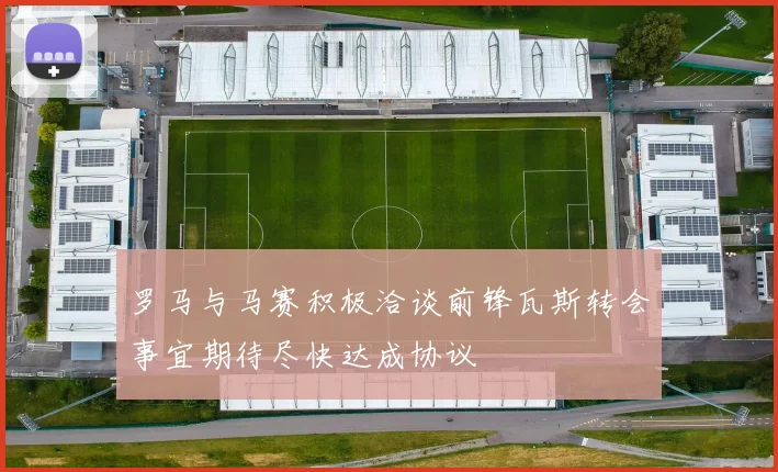 罗马与马赛积极洽谈前锋瓦斯转会事宜期待尽快达成协议