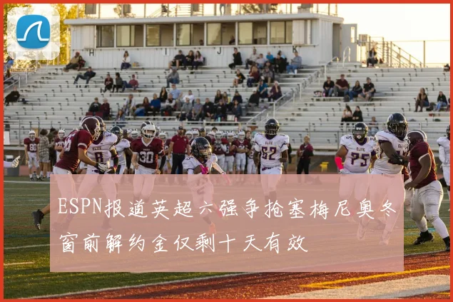 ESPN报道英超六强争抢塞梅尼奥冬窗前解约金仅剩十天有效