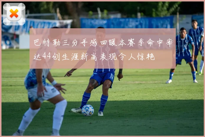 巴特勒三分手感回暖本赛季命中率达44创生涯新高表现令人惊艳