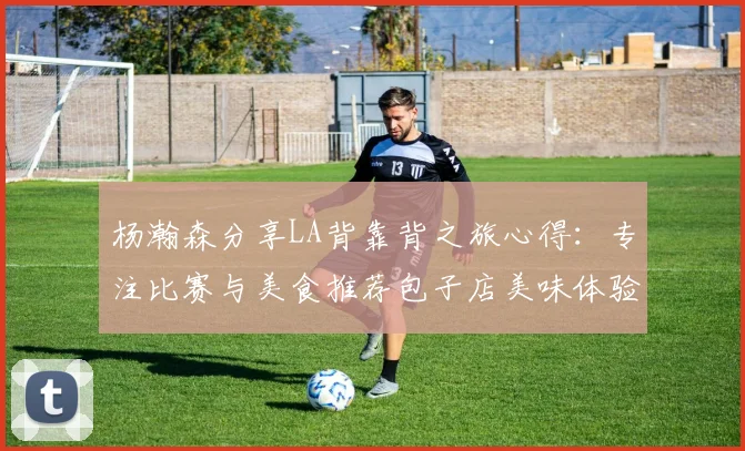 杨瀚森分享LA背靠背之旅心得：专注比赛与美食推荐包子店美味体验
