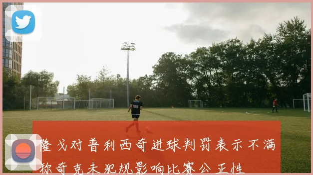 隆戈对普利西奇进球判罚表示不满称奇克未犯规影响比赛公正性