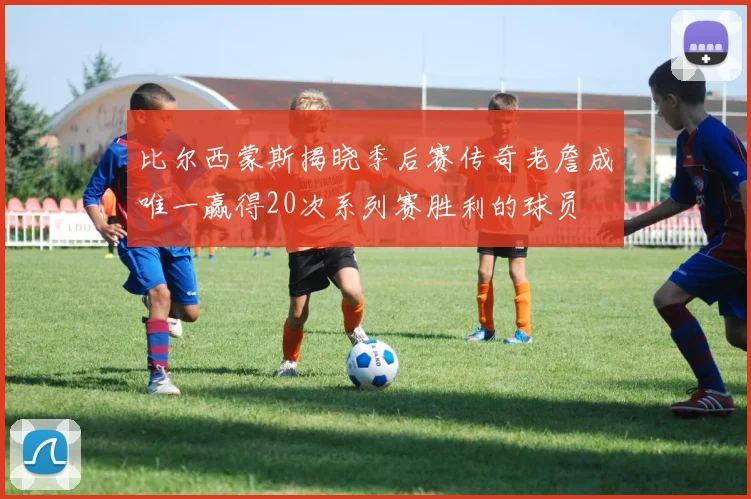 比尔西蒙斯揭晓季后赛传奇老詹成唯一赢得20次系列赛胜利的球员