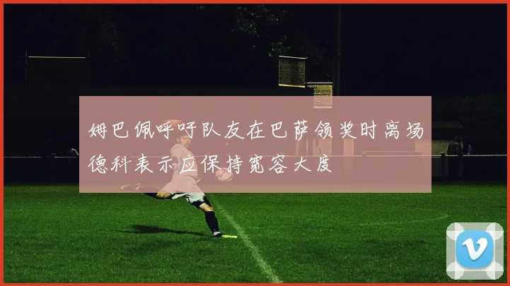 姆巴佩呼吁队友在巴萨领奖时离场德科表示应保持宽容大度