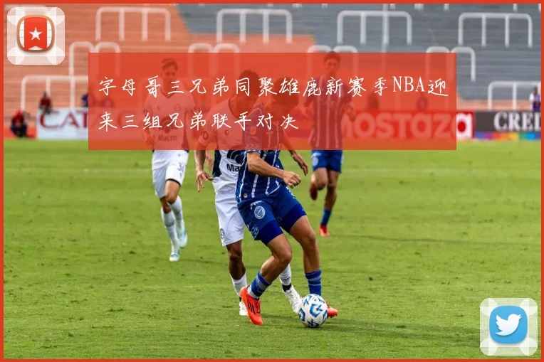 字母哥三兄弟同聚雄鹿新赛季NBA迎来三组兄弟联手对决