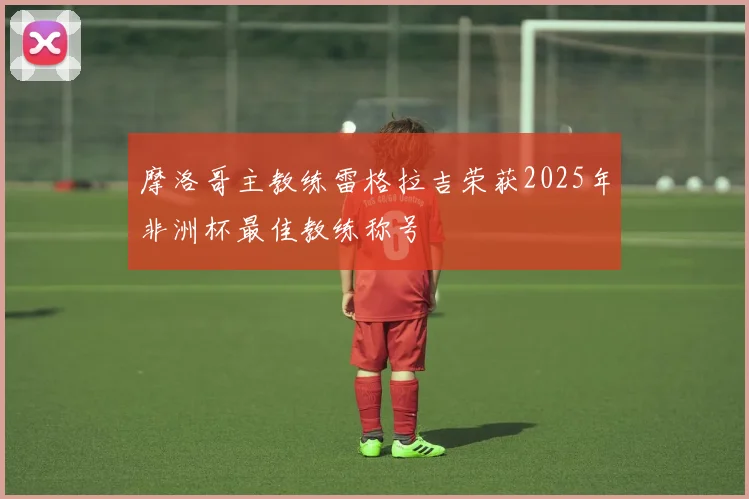 摩洛哥主教练雷格拉吉荣获2025年非洲杯最佳教练称号