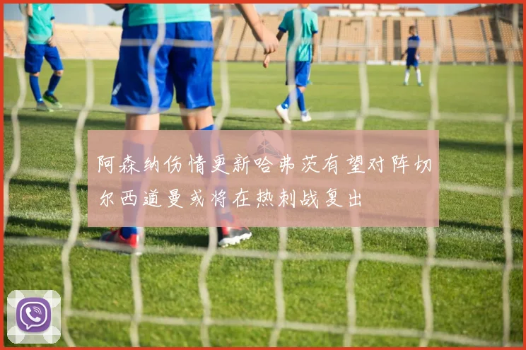阿森纳伤情更新哈弗茨有望对阵切尔西道曼或将在热刺战复出
