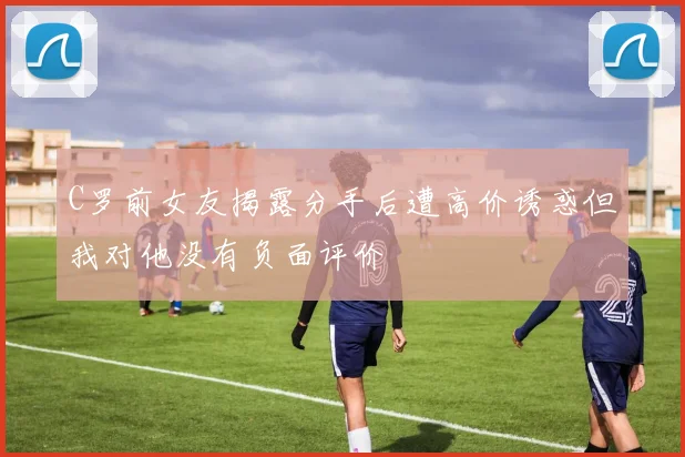C罗前女友揭露分手后遭高价诱惑但我对他没有负面评价