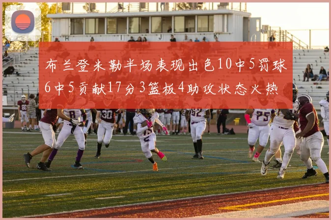 布兰登米勒半场表现出色10中5罚球6中5贡献17分3篮板4助攻状态火热