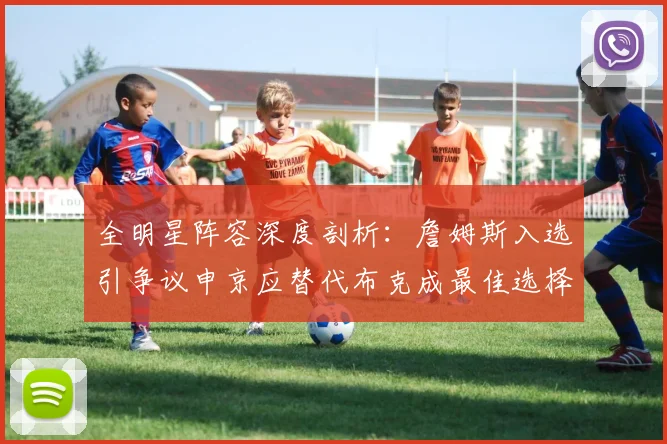 全明星阵容深度剖析：詹姆斯入选引争议申京应替代布克成最佳选择