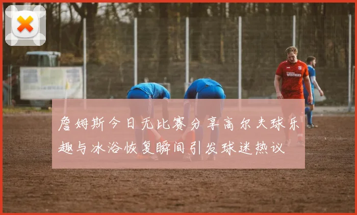 詹姆斯今日无比赛分享高尔夫球乐趣与冰浴恢复瞬间引发球迷热议