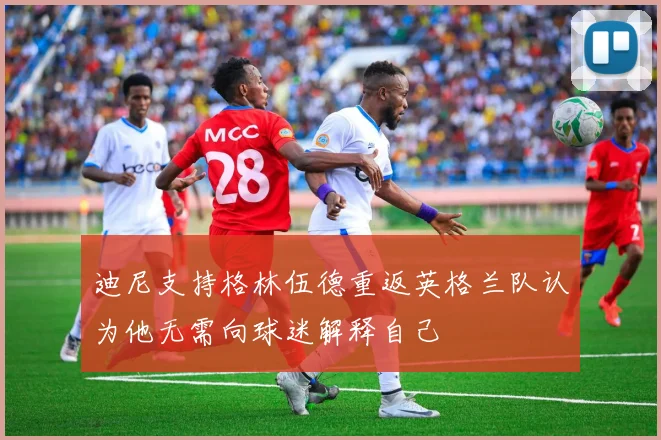 迪尼支持格林伍德重返英格兰队认为他无需向球迷解释自己