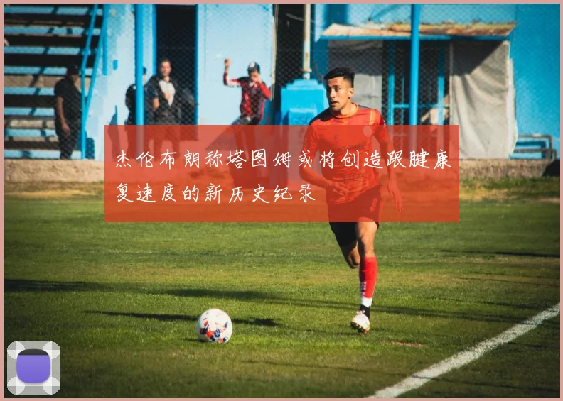 杰伦布朗称塔图姆或将创造跟腱康复速度的新历史纪录