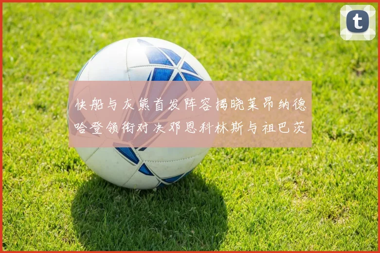 快船与灰熊首发阵容揭晓莱昂纳德哈登领衔对决邓恩科林斯与祖巴茨争锋