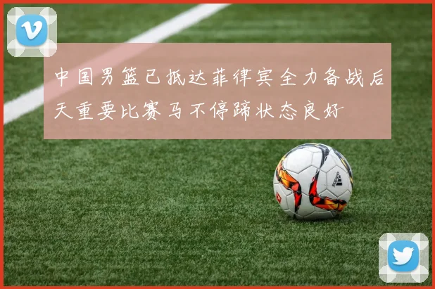 中国男篮已抵达菲律宾全力备战后天重要比赛马不停蹄状态良好