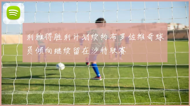 利雅得胜利计划续约布罗佐维奇球员倾向继续留在沙特联赛