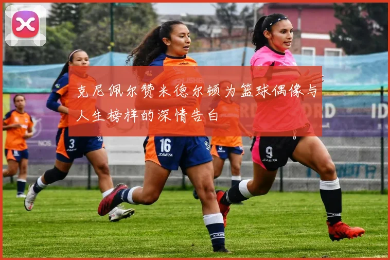 克尼佩尔赞米德尔顿为篮球偶像与人生榜样的深情告白