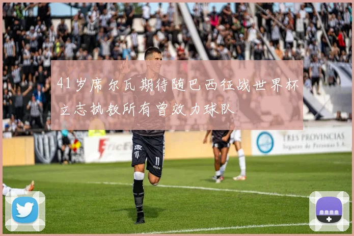 41岁席尔瓦期待随巴西征战世界杯立志执教所有曾效力球队