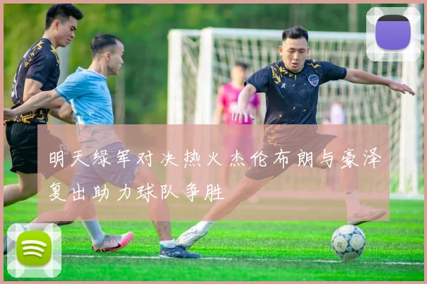 明天绿军对决热火杰伦布朗与豪泽复出助力球队争胜